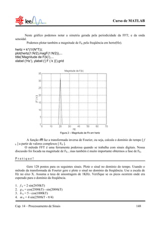 Curso de MATLAB
Cap. 14 – Processamento de Sinais 148
Neste gráfico podemos notar a simetria gerada pela periodicidade da FFT; e da onda
senoidal.
Podemos plotar também a magnitude de FK pela freqüência em hertz(Hz).
hertz = k*(1/(N*T));
plot(hertz(1:N/2),magF(1:N/2)),...
title(‘Magnitude de F(k)’),...
xlabel (‘Hz’), ylabel (‘| F ( k )|’),grid
Figura 2 – Magnitude de Fk em hertz
A função ifft faz a transformada inversa de Fourier, ou seja, calcula o domínio do tempo [ f
k ] a partir de valores complexos [ FK ].
O método FFT é uma ferramenta poderosa quando se trabalha com sinais digitais. Nossa
discussão foi focada na magnitude de FK , mas também é muito importante obtermos a fase de FK.
P r a t i q u e !
Gere 128 pontos para os seguintes sinais. Plote o sinal no domínio do tempo. Usando o
método da transformada de Fourier gere e plote o sinal no domínio da freqüência. Use a escala de
Hz no eixo X. Assuma a taxa de amostragem de 1KHz. Verifique se os picos ocorrem onde era
esperado para o domínio da freqüência.
1. f k = 2 sin(2π50kT)
2. g k = cos(250πkT) - sin(200πkT)
3. h k = 5 - cos(1000kT)
4. m k = 4 sin(250πkT - π/4)
 
