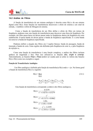 Curso de MATLAB
Cap. 14 – Processamento de Sinais 149
14.2 Análise de Filtros
A função de transferência de um sistema analógico é descrita como H(s) e de um sistema
digital como H(z). Estas funções de transferências descrevem o efeito do sistema a um sinal de
entrada, e também o efeito de filtragem do sistema.
Como a função de transferência de um filtro define o efeito do filtro em termos de
freqüência, podemos usar esta função de transferência para descrever uma faixa de freqüência. Por
exemplo, um filtro passa baixa irá deixar passar todas as freqüências abaixo da freqüência de corte
estabelecida. O passa banda irá deixar passar a banda de freqüência especificada. E o corta banda
irá remover a banda de freqüência especificada.
Podemos definir a atuação dos filtros em 3 regiões básicas: banda de passagem, banda de
transição e banda de corte. Estas regiões são definidas pela freqüência de corte wc e pela freqüência
de rejeição wr.
Como uma função de transferência é uma função complexa, a análise dos filtros incluem
gráficos de magnitude e fase. Para isso utilizam-se as funções abs, angle e unwrap.
Adicionalmente, as funções freqs e freqz podem ser usadas para se achar os valores das funções
H(s) e H(z) como nos exemplos a seguir.
Função de Transferência Analógica
Um filtro analógico é definido pela função de transferência H(s) onde s = jw. Na forma geral
a função de transferência H(s) é a seguinte:
H(s) = B(s) (14.1)
A(s)
= b 0 s n
+ b1 s n-1
+ b2 s n-2
+ ... + bn
a 0 s n
+ a1 s n-1
+ a2 s n-2
+ ... + an
Esta função de transferência corresponde a ordem n dos filtros analógicos.
5279.01.0275s
0.5279
H(s) 2
++
=
s
0062.00.1117s
s
H(s) 2
2
++
=
s
447.01.05s
1.05s
H(s) 2
++
=
s
2359.22.3511s
2.2359s
H(s) 2
2
++
+
=
s
 