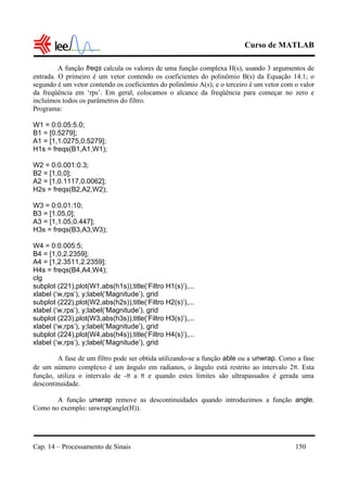 Curso de MATLAB
Cap. 14 – Processamento de Sinais 150
A função freqs calcula os valores de uma função complexa H(s), usando 3 argumentos de
entrada. O primeiro é um vetor contendo os coeficientes do polinômio B(s) da Equação 14.1; o
segundo é um vetor contendo os coeficientes do polinômio A(s); e o terceiro é um vetor com o valor
da freqüência em ‘rps’. Em geral, colocamos o alcance da freqüência para começar no zero e
incluímos todos os parâmetros do filtro.
Programa:
W1 = 0:0.05:5.0;
B1 = [0.5279];
A1 = [1,1.0275,0.5279];
H1s = freqs(B1,A1,W1);
W2 = 0:0.001:0.3;
B2 = [1,0,0];
A2 = [1,0.1117,0.0062];
H2s = freqs(B2,A2,W2);
W3 = 0:0.01:10;
B3 = [1.05,0];
A3 = [1,1.05,0.447];
H3s = freqs(B3,A3,W3);
W4 = 0:0.005:5;
B4 = [1,0,2.2359];
A4 = [1,2.3511,2.2359];
H4s = freqs(B4,A4,W4);
clg
subplot (221),plot(W1,abs(h1s)),title(‘Filtro H1(s)’),...
xlabel (‘w,rps’), y;label(‘Magnitude’), grid
subplot (222),plot(W2,abs(h2s)),title(‘Filtro H2(s)’),...
xlabel (‘w,rps’), y;label(‘Magnitude’), grid
subplot (223),plot(W3,abs(h3s)),title(‘Filtro H3(s)’),...
xlabel (‘w,rps’), y;label(‘Magnitude’), grid
subplot (224),plot(W4,abs(h4s)),title(‘Filtro H4(s)’),...
xlabel (‘w,rps’), y;label(‘Magnitude’), grid
A fase de um filtro pode ser obtida utilizando-se a função able ou a unwrap. Como a fase
de um número complexo é um ângulo em radianos, o ângulo está restrito ao intervalo 2π. Esta
função, utiliza o intervalo de -π a π e quando estes limites são ultrapassados é gerada uma
descontinuidade.
A função unwrap remove as descontinuidades quando introduzimos a função angle.
Como no exemplo: unwrap(angle(H)).
 