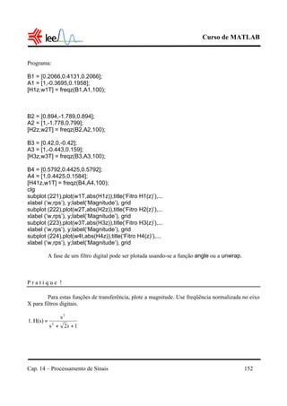 Curso de MATLAB
Cap. 14 – Processamento de Sinais 152
Programa:
B1 = [0.2066,0.4131,0.2066];
A1 = [1,-0.3695,0.1958];
[H1z,w1T] = freqz(B1,A1,100);
B2 = [0.894,-1.789,0.894];
A2 = [1,-1.778,0.799];
[H2z,w2T] = freqz(B2,A2,100);
B3 = [0.42,0,-0.42];
A3 = [1,-0.443,0.159];
[H3z,w3T] = freqz(B3,A3,100);
B4 = [0.5792,0.4425,0.5792];
A4 = [1,0.4425,0.1584];
[H41z,w1T] = freqz(B4,A4,100);
clg
subplot (221),plot(w1T,abs(H1z)),title(‘Fitro H1(z)’),...
xlabel (‘w,rps’), y;label(‘Magnitude’), grid
subplot (222),plot(w2T,abs(H2z)),title(‘Fitro H2(z)’),...
xlabel (‘w,rps’), y;label(‘Magnitude’), grid
subplot (223),plot(w3T,abs(H3z)),title(‘Fitro H3(z)’),...
xlabel (‘w,rps’), y;label(‘Magnitude’), grid
subplot (224),plot(w4t,abs(H4z)),title(‘Fitro H4(z)’),...
xlabel (‘w,rps’), y;label(‘Magnitude’), grid
A fase de um filtro digital pode ser plotada usando-se a função angle ou a unwrap.
P r a t i q u e !
Para estas funções de transferência, plote a magnitude. Use freqüência normalizada no eixo
X para filtros digitais.
12s
s
H(s)1. 2
2
++
=
s
 