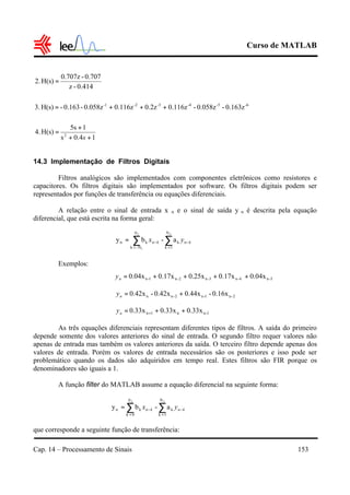 Curso de MATLAB
Cap. 14 – Processamento de Sinais 153
14.3 Implementação de Filtros Digitais
Filtros analógicos são implementados com componentes eletrônicos como resistores e
capacitores. Os filtros digitais são implementados por software. Os filtros digitais podem ser
representados por funções de transferência ou equações diferenciais.
A relação entre o sinal de entrada x n e o sinal de saída y n é descrita pela equação
diferencial, que está escrita na forma geral:
Exemplos:
As três equações diferenciais representam diferentes tipos de filtros. A saída do primeiro
depende somente dos valores anteriores do sinal de entrada. O segundo filtro requer valores não
apenas de entrada mas também os valores anteriores da saída. O terceiro filtro depende apenas dos
valores de entrada. Porém os valores de entrada necessários são os posteriores e isso pode ser
problemático quando os dados são adquiridos em tempo real. Estes filtros são FIR porque os
denominadores são iguais a 1.
A função filter do MATLAB assume a equação diferencial na seguinte forma:
que corresponde a seguinte função de transferência:
∑∑ =
−
=
−=
32
1
N
1k
k
N-k
kn a-by kn
N
kn yx
∑∑ =
−
=
−=
32 N
1k
k
0k
kn a-by kn
N
kn yx
5-n4-n3-n2-n1-n 0.04x0.17x0.25x0.17x0.04x ++++=ny
2-n1-n2-nn 0.16x-0.44x0.42x-0.42x +=ny
1-nn1n 0.33x0.33x0.33x ++= +ny
0.414-z
0.707-0.707z
H(s)2. =
-6-5-4-3-2-1
0.163z-0.058z-0.116z0.2z0.116z0.058z-0.163-H(s)3. +++=
10.4s
15s
H(s)4. 2
++
+
=
s
 