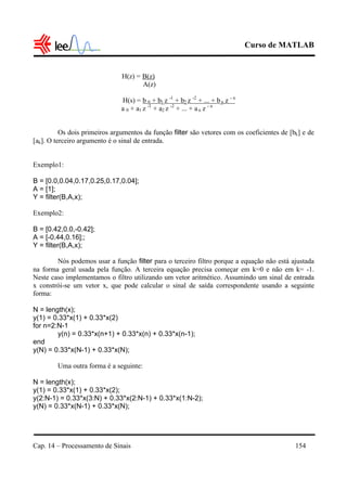 Curso de MATLAB
Cap. 14 – Processamento de Sinais 154
H(z) = B(z)
A(z)
H(s) = b 0 + b1 z -1
+ b2 z -2
+ ... + bn z - n
a 0 + a1 z -1
+ a2 z -2
+ ... + an z - n
Os dois primeiros argumentos da função filter são vetores com os coeficientes de [bk] e de
[ak]. O terceiro argumento é o sinal de entrada.
Exemplo1:
B = [0.0,0.04,0.17,0.25,0.17,0.04];
A = [1];
Y = filter(B,A,x);
Exemplo2:
B = [0.42,0.0,-0.42];
A = [-0.44,0.16];;
Y = filter(B,A,x);
Nós podemos usar a função filter para o terceiro filtro porque a equação não está ajustada
na forma geral usada pela função. A terceira equação precisa começar em k=0 e não em k= -1.
Neste caso implementamos o filtro utilizando um vetor aritmético. Assumindo um sinal de entrada
x constrói-se um vetor x, que pode calcular o sinal de saída correspondente usando a seguinte
forma:
N = length(x);
y(1) = 0.33*x(1) + 0.33*x(2)
for n=2:N-1
y(n) = 0.33*x(n+1) + 0.33*x(n) + 0.33*x(n-1);
end
y(N) = 0.33*x(N-1) + 0.33*x(N);
Uma outra forma é a seguinte:
N = length(x);
y(1) = 0.33*x(1) + 0.33*x(2);
y(2:N-1) = 0.33*x(3:N) + 0.33*x(2:N-1) + 0.33*x(1:N-2);
y(N) = 0.33*x(N-1) + 0.33*x(N);
 