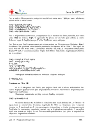 Curso de MATLAB
Cap. 14 – Processamento de Sinais 156
Para se projetor filtros passa-alta, um parâmetro adicional com o nome ‘high’ precisa ser adicionado
e ficam assim as novas formas:
[B,A] = butter (N,Wn,’high’);
[B,A] = cheby1butter (N,Rp,Wn,’high’);
[B,A] = cheby2utter (N,Rs,Wn,’high’);
[B,A] = ellip (N,Rp,Rs,Wn,’high’);
Para se projetar filtros corta-banda, os argumentos são os mesmos dos filtros passa-alta, mas com o
termo ‘stop’ ao invés de ‘high’. O argumento Wn precisa ser um vetor que contenha 2 valores
definem a banda de freqüência como Wn(1) e Wn(2) para serem rejeitadas.
Para ilustrar estas funções supomos que precisemos projetar um filtro passa-alta Chebyshev Tipo II
de ordem 6. Nós queremos como limite de passabanda um ripple de 0,1 ou 20db. O filtro é para ser
usado para um sinal de até 1KHz. A freqüência de corte é de 300HZ e a freqüência normalizada é
de 300/500 ou 0.6. Os comandos para o projeto deste filtro e para plotar a magnitude característica
são os seguintes:
[B,A] = cheby2 (6,20,0.6,’high’);
[H,wT] = freqz (B,A,100);
T = 0.001;
hertz = wT/(2*pi*T);
plot (hertz, abs(H)), title(‘Filtro Passaalta’),...
xlabel (‘Hz’), ylabel (‘Magnitude’),grid
Para aplicar neste filtro um sinal x basta usar a seguinte instrução:
Y = filter (B,A,x);
Projeto de um Filtro IIR
O MATLAB possui uma função para projetar filtros com o método Yule-Walker. Esta
técnica de projeto pode ser usada para projetar formas arbitrárias, possibilitando projetar respostas
freqüenciais multibandas.
O comando para projetar um filtro com esta função é o seguinte:
[B,A] = yulewalk(n,f,m);
Os vetores de saída B e A contém os coeficientes de n ordem do filtro IIR. Os vetores f e m
especificam as características freqüência-magnitude do filtro. As freqüências em f precisam
começar em 0, terminando em 1 e serem crescentes. A magnitude m precisa corresponder com a
freqüência f, e representa a magnitude esperada para a freqüência correspondente. O exemplo a
seguir nos mostra um projeto de um filtro com dois passabandas e que plota a magnitude de
resposta na freqüência normalizada.
 
