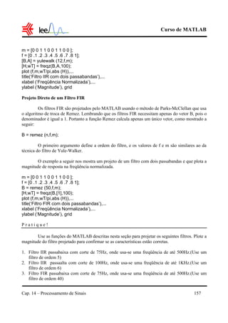 Curso de MATLAB
Cap. 14 – Processamento de Sinais 157
m = [0 0 1 1 0 0 1 1 0 0 ];
f = [0 .1 .2 .3 .4 .5 .6 .7 .8 1];
[B,A] = yulewalk (12,f,m);
[H,wT] = freqz(B,A,100);
plot (f,m,wT/pi,abs (H)),...
title(‘Filtro IIR com dois passabandas’),...
xlabel (‘Freqüência Normalizada’),...
ylabel (‘Magnitude’), grid
Projeto Direto de um Filtro FIR
Os filtros FIR são projetados pelo MATLAB usando o método de Parks-McClellan que usa
o algoritmo de troca de Remez. Lembrando que os filtros FIR necessitam apenas do vetor B, pois o
denominador é igual a 1. Portanto a função Remez calcula apenas um único vetor, como mostrado a
seguir:
B = remez (n,f,m);
O primeiro argumento define a ordem do filtro, e os valores de f e m são similares ao da
técnica do filtro de Yule-Walker.
O exemplo a seguir nos mostra um projeto de um filtro com dois passabandas e que plota a
magnitude de resposta na freqüência normalizada.
m = [0 0 1 1 0 0 1 1 0 0 ];
f = [0 .1 .2 .3 .4 .5 .6 .7 .8 1];
B = remez (50,f,m);
[H,wT] = freqz(B,[1],100);
plot (f,m,wT/pi,abs (H)),...
title(‘Filtro FIR com dois passabandas’),...
xlabel (‘Freqüência Normalizada’),...
ylabel (‘Magnitude’), grid
P r a t i q u e !
Use as funções do MATLAB descritas nesta seção para projetar os seguintes filtros. Plote a
magnitude do filtro projetado para confirmar se as características estão corretas.
1. Filtro IIR passabaixa com corte de 75Hz, onde usa-se uma freqüência de até 500Hz.(Use um
filtro de ordem 5)
2. Filtro IIR passaalta com corte de 100Hz, onde usa-se uma freqüência de até 1KHz.(Use um
filtro de ordem 6)
3. Filtro FIR passabaixa com corte de 75Hz, onde usa-se uma freqüência de até 500Hz.(Use um
filtro de ordem 40)
 