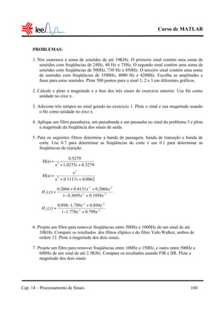 Curso de MATLAB
Cap. 14 – Processamento de Sinais 160
PROBLEMAS:
1. Nós usaremos a soma de senóides de até 10KHz. O primeiro sinal contém uma soma de
senóides com freqüências de 24Hz, 40 Hz e 75Hz. O segundo sinal contém uma soma de
senóides com freqüências de 500Hz, 730 Hz e 850Hz. O terceiro sinal contém uma soma
de senóides com freqüências de 3500Hz, 4000 Hz e 4200Hz. Escolha as amplitudes e
fases para estas senóides. Plote 500 pontos para o sinal 1, 2 e 3 em diferentes gráficos.
2. Calcule e plote a magnitude e a fase dos três sinais do exercício anterior. Use Hz como
unidade no eixo x .
3. Adicione três tempos no sinal gerado no exercício 1. Plote o sinal e sua magnitude usando
o Hz como unidade no eixo x.
4. Aplique um filtro passabaixa, um passabanda e um passaalta no sinal do problema 3 e plote
a magnitude da freqüência dos sinais de saída.
5. Para os seguintes filtros determine a banda de passagem, banda de transição e banda de
corte. Use 0.7 para determinar as freqüências de corte e use 0.1 para determinar as
freqüências de rejeição.
6. Projete um filtro para remover freqüências entre 500Hz e 1000Hz de um sinal de até
10KHz. Compare os resultados dos filtros elíptico e do filtro Yule-Walker, ambos de
ordem 12. Plote a magnitude dos dois sinais.
7. Projete um filtro para remover freqüências entre 100Hz e 150Hz, e outro entre 500Hz e
600Hz de um sinal de até 2.5KHz. Compare os resultados usando FIR e IIR. Plote a
magnitude dos dois sinais
5279.01.0275s
0.5279
H(s) 2
++
=
s
0062.00.1117s
s
H(s) 2
2
++
=
s
2-1-
-2-1
1
0.1958z0.3695z-1
0.2066z0.4131z0.2066
)(
+
++
=zH
2-1-
-2-1
2
0.799z1.778z-1
0.894z1.789z-0.894
)(
+
+
=zH
 