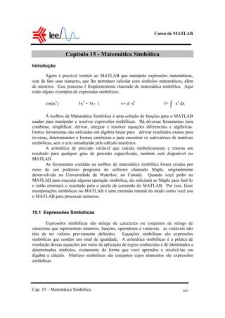Curso de MATLAB
Cap. 15 – Matemática Simbólica 161
Capítulo 15 - Matemática Simbólica
Introdução
Agora é possível instruir ao MATLAB que manipule expressões matemáticas,
sem de fato usar números, que lhe permitam calcular com símbolos matemáticos, além
de números. Esse processo é freqüentemente chamado de matemática simbólica. Aqui
estão alguns exemplos de expressões simbólicas:
cos(x2
) 3x2
+ 5x - 1 v= d x2
f= ∫ x2
dx
A toolbox de Matemática Simbólica é uma coleção de funções para o MATLAB
usadas para manipular e resolver expressões simbólicas. Há diversas ferramentas para
combinar, simplificar, derivar, integrar e resolver equações diferenciais e algébricas.
Outras ferramentas são utilizadas em álgebra linear para derivar resultados exatos para
inversas, determinantes e formas canônicas e para encontrar os autovalores de matrizes
simbólicas, sem o erro introduzido pelo cálculo numérico.
A aritmética de precisão variável que calcula simbolicamente e retorna um
resultado para qualquer grau de precisão especificado, também está disponível no
MATLAB.
As ferramentas contidas na toolbox de matemática simbólica foram criadas por
meio de um poderoso programa de software chamado Maple, originalmente
desenvolvido na Universidade de Waterloo, no Canadá. Quando você pedir ao
MATLAB para executar alguma operação simbólica, ele solicitará ao Maple para fazê-lo
e então retornará o resultado para a janela de comando do MATLAB. Por isso, fazer
manipulações simbólicas no MATLAB é uma extensão natural do modo como você usa
o MATLAB para processar números.
15.1 Expressões Simbólicas
Expressões simbólicas são strings de caracteres ou conjuntos de strings de
caracteres que representam números, funções, operadores e variáveis. as variáveis não
têm de ter valores previamente definidos. Equações simbólicas são expressões
simbólicas que contêm um sinal de igualdade. A aritmética simbólicas é a prática de
resolução dessas equações por meio da aplicação de regras conhecidas e de identidades a
determinados símbolos, exatamente da forma que você aprendeu a resolvê-las em
álgebra e cálculo. Matrizes simbólicas são conjuntos cujos elementos são expressões
simbólicas.
 