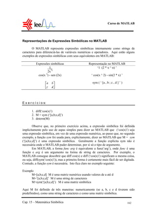 Curso de MATLAB
Cap. 15 – Matemática Simbólica 162
Representações de Expressões Simbólicas no MATLAB
O MATLAB representa expressões simbólicas internamente como strings de
caracteres para diferenciá-las de variáveis numéricas e operadores. Aqui estão alguns
exemplos de expressões simbólicas com seus equivalentes em MATLAB:
Expressões simbólicas Representação no MATLAB
1_
2x n
‘1 (2 * x ^ n) ’
cos(x 2
) - sen (2x) ‘ cos(x ^ 2) - sin(2 * x) ’
sym ( ‘ [a , b ; c , d ] ’ )
E x e r c í c i o s:
1. diff(‘cos(x)’)
2. M = sym (‘[a,b;c,d]’)
3. determ(M)
Observe que, no primeiro exercício acima, a expressão simbólica foi definida
implicitamente pelo uso de aspas simples para dizer ao MATLAB que (‘cos(x)’) seja
uma expressão simbólica, em vez de uma expressão numérica, ao passo que, no segundo
exemplo, a função sym foi usada para, explicitamente, dizer ao MATLAB que M = sym
(‘[a,b;c,d]’) é uma expressão simbólica. Geralmente a função explícita sym não é
necessária onde o MATLAB puder determinar, por si só o tipo de argumento.
Em MATLAB, a forma func arg é equivalente a func(‘arg’), onde func é uma
função e arg é um argumento na forma de string de caracteres. Por exemplo, o
MATLAB consegue descobrir que diff cos(x) e diff (‘cos(x)’) significam a mesma coisa,
ou seja, diff(sym(‘cos(x)’)), mas a primeira forma é certamente mais fácil de ser digitada.
Contudo, a função sym é necessária. Isto fica claro no exemplo seguinte:
Exemplo
M=[a,b;c,d] M é uma matriz numérica usando valores de a até d
M=‘[a,b;c,d]’ M é uma string de caracteres
M=sym(‘[a,b;c,d]’) M é uma matriz simbólica
Aqui M foi definido de três maneiras: numericamente (se a, b, c e d tiverem sido
predefinidos), como uma string de caracteres e como uma matriz simbólica.
 