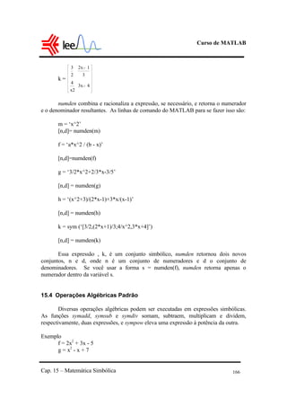 Curso de MATLAB
Cap. 15 – Matemática Simbólica 166
k =
3
2
4
x2
2x 1
3
3x 4
numden combina e racionaliza a expressão, se necessário, e retorna o numerador
e o denominador resultantes. As linhas de comando do MATLAB para se fazer isso são:
m = ‘x^2’
[n,d]= numden(m)
f = ‘a*x^2 / (b - x)’
[n,d]=numden(f)
g = ‘3/2*x^2+2/3*x-3/5’
[n,d] = numden(g)
h = ‘(x^2+3)/(2*x-1)+3*x/(x-1)’
[n,d] = numden(h)
k = sym (‘[3/2,(2*x+1)/3;4/x^2,3*x+4]’)
[n,d] = numden(k)
Essa expressão , k, é um conjunto simbólico, numden retornou dois novos
conjuntos, n e d, onde n é um conjunto de numeradores e d o conjunto de
denominadores. Se você usar a forma s = numden(f), numden retorna apenas o
numerador dentro da variável s.
15.4 Operações Algébricas Padrão
Diversas operações algébricas podem ser executadas em expressões simbólicas.
As funções symadd, symsub e symdiv somam, subtraem, multiplicam e dividem,
respectivamente, duas expressões, e sympow eleva uma expressão à potência da outra.
Exemplo
f = 2x2
+ 3x - 5
g = x2
- x + 7
 