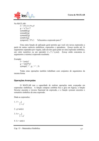 Curso de MATLAB
Cap. 15 – Matemática Simbólica 167
No MATLAB:
f = ‘2*x^2+3*x-5’
g = ‘x^2-x+7
symadd(f,g)
symsub(f,g)
symmul(f,g)
symdiv(f,g)
sympow(f, ‘3*x’) %Encontra a expressão para f 3
Uma outra função de aplicação geral permite que você crie novas expressões a
partir de outras variáveis simbólicas, expressões e operadores. Symop recebe até 16
argumentos separados por vírgula, cada um dos quais pode ser uma expressão simbólica,
um valor numérico ou um operador (+,-,*,/,^,(,ou)). Symop então concatena os
argumentos e retorna à expressão resultante.
Exemplo
f = ‘cos(x)’
g = ‘sin(2*x)’
symop(f, ‘/ ’, g , ‘+’ , 3)
Todas estas operações também trabalham com conjuntos de argumentos da
mesma forma.
Operações Avançadas
O MATLAB tem a capacidade de realizar operações mais avançadas em
expressões simbólicas. A função compose combina f(x) e g(x) em f(g(x)), a função
finverse encontra o inverso funcional da expressão, e a função symsum encontra o
somatório simbólico de uma expressão.
Dada as expressões:
1. f = 1
1 + x2
2. g=sen(x)
3. h = 1
1 + u2
4. k = sen(v)
 