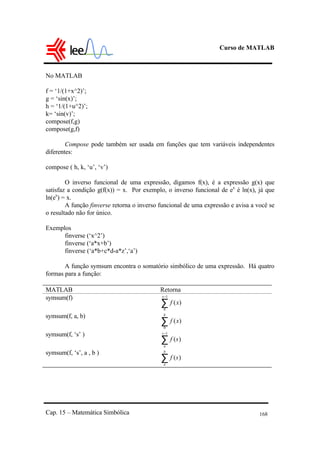 Curso de MATLAB
Cap. 15 – Matemática Simbólica 168
No MATLAB
f = ‘1/(1+x^2)’;
g = ‘sin(x)’;
h = ‘1/(1+u^2)’;
k= ‘sin(v)’;
compose(f,g)
compose(g,f)
Compose pode também ser usada em funções que tem variáveis independentes
diferentes:
compose ( h, k, ‘u’, ‘v’)
O inverso funcional de uma expressão, digamos f(x), é a expressão g(x) que
satisfaz a condição g(f(x)) = x. Por exemplo, o inverso funcional de ex
é ln(x), já que
ln(ex
) = x.
A função finverse retorna o inverso funcional de uma expressão e avisa a você se
o resultado não for único.
Exemplos
finverse (‘x^2’)
finverse (‘a*x+b’)
finverse (‘a*b+c*d-a*z’,‘a’)
A função symsum encontra o somatório simbólico de uma expressão. Há quatro
formas para a função:
MATLAB Retorna
symsum(f)
∑
−1
0
)(
x
xf
symsum(f, a, b)
∑
b
xf
0
)(
symsum(f, ‘s’ )
∑
−1
)(
s
a
sf
symsum(f, ‘s’, a , b )
∑
b
a
sf )(
 