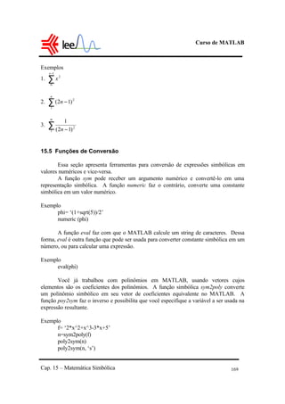 Curso de MATLAB
Cap. 15 – Matemática Simbólica 169
Exemplos
1. ∑
−1
0
2
x
x
2. ∑ −
n
n
1
2
)12(
3. ∑
∞
−1
2
)12(
1
n
15.5 Funções de Conversão
Essa seção apresenta ferramentas para conversão de expressões simbólicas em
valores numéricos e vice-versa.
A função sym pode receber um argumento numérico e convertê-lo em uma
representação simbólica. A função numeric faz o contrário, converte uma constante
simbólica em um valor numérico.
Exemplo
phi= ‘(1+sqrt(5))/2’
numeric (phi)
A função eval faz com que o MATLAB calcule um string de caracteres. Dessa
forma, eval é outra função que pode ser usada para converter constante simbólica em um
número, ou para calcular uma expressão.
Exemplo
eval(phi)
Você já trabalhou com polinômios em MATLAB, usando vetores cujos
elementos são os coeficientes dos polinômios. A função simbólica sym2poly converte
um polinômio simbólico em seu vetor de coeficientes equivalente no MATLAB. A
função poy2sym faz o inverso e possibilita que você especifique a variável a ser usada na
expressão resultante.
Exemplo
f= ‘2*x^2+x^3-3*x+5’
n=sym2poly(f)
poly2sym(n)
poly2sym(n, ‘s’)
 