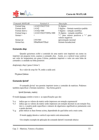 Curso de MATLAB
Cap. 2 – Matrizes, Vetores e Escalares 11
Comando MATLAB Variável A Descrição
Format long 1.41421356237310 16 dígitos
Format short 1.4142 5 dígitos – formato numérico padrão
Format short e 1.4142e+000 5 dígitos - notação científica
Format long e 1.414213562373095e+000 16 dígitos – notação científica
format + + “+” para valores positivos e “-” para
valores negativos
format rat 1393/985 aproximação racional
format hex 3ff6a09e667f3bcd formato hexadecimal
Comando disp
Quando quisermos exibir o conteúdo de uma matriz sem imprimir seu nome ou
imprimir um pequeno texto, usamos o comando disp. Assim, se a variável temp contiver
um valor de temperatura em graus Celsius, podemos imprimir o valor em uma linha de
comando e a unidade na linha posterior:
disp(temp); disp (‘graus Celsius’)
Se o valor de temp for 78, então a saída será:
78 graus Celsius
Comando fprintf
O comando fprintf nos permite imprimir textos e conteúdo de matrizes. Podemos
também especificar o formato numérico . Sua forma geral é:
fprintf (formato, matriz)
O modo formato contém o texto e as especificações que são:
% e indica que os valores da matriz serão impressos em notação exponencial
% f indica que os valores da matriz serão impressos em notação decimal ou em notação fixa,
isto é, o usuário pode especificar o número de algarismos significativos juntamente com
o ponto decimal.
% g pode indicar as duas formas acima, dependendo de qual delas será a mais curta.
O modo matriz denota a variável cuja matriz está armazenada.
Um simples exemplo de aplicação do comando fprintf é mostrado abaixo:
 