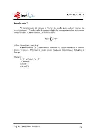 Curso de MATLAB
Cap. 15 – Matemática Simbólica 174
Transformada Z
As transformadas de Laplace e Fourier são usadas para analisar sistemas de
tempo contínuos. Transformadas Z, por outro lado, são usadas para analisar sistemas de
tempo discreto. A Transformada Z é definida como:
F(z)=∑
∞
=
−
0
)(
n
n
zvf
onde z é um número complexo.
A Transformada z e a Transformada z inversa são obtidas usando-se as funções
ztrans e invztrans. O formato é similar ao das funções de transformadas de Laplace e
Fourier.
Exemplo
f= ‘2 ^ n / 7- (-5) ^ n / 7’
G= ztrans(f)
pretty(G)
invtrans(G)
 