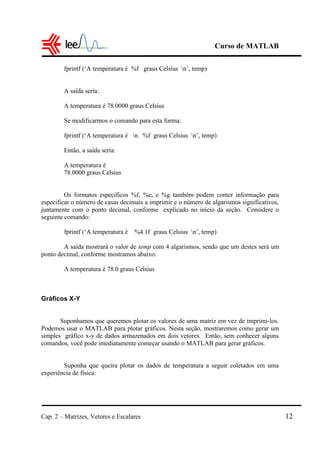 Curso de MATLAB
Cap. 2 – Matrizes, Vetores e Escalares 12
fprintf (‘A temperatura é %f graus Celsius n’, temp)
A saída seria:
A temperatura é 78.0000 graus Celsius
Se modificarmos o comando para esta forma:
fprintf (‘A temperatura é n %f graus Celsius n’, temp)
Então, a saída seria:
A temperatura é
78.0000 graus Celsius
Os formatos específicos %f, %e, e %g também podem conter informação para
especificar o número de casas decimais a imprimir e o número de algarismos significativos,
juntamente com o ponto decimal, conforme explicado no início da seção. Considere o
seguinte comando:
fprintf (‘A temperatura é %4.1f graus Celsius n’, temp)
A saída mostrará o valor de temp com 4 algarismos, sendo que um destes será um
ponto decimal, conforme mostramos abaixo:
A temperatura é 78.0 graus Celsius
Gráficos X-Y
Suponhamos que queremos plotar os valores de uma matriz em vez de imprimi-los.
Podemos usar o MATLAB para plotar gráficos. Nesta seção, mostraremos como gerar um
simples gráfico x-y de dados armazenados em dois vetores. Então, sem conhecer alguns
comandos, você pode imediatamente começar usando o MATLAB para gerar gráficos.
Suponha que queira plotar os dados de temperatura a seguir coletados em uma
experiência de física:
 