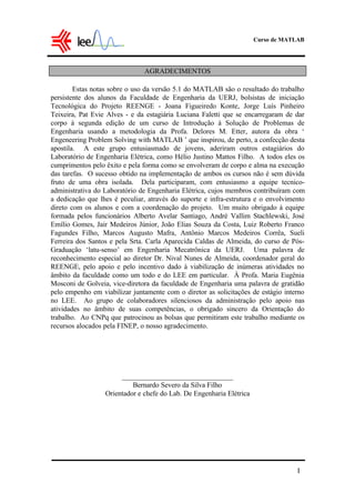 Curso de MATLAB
I
AGRADECIMENTOS
Estas notas sobre o uso da versão 5.1 do MATLAB são o resultado do trabalho
persistente dos alunos da Faculdade de Engenharia da UERJ, bolsistas de iniciação
Tecnológica do Projeto REENGE - Joana Figueiredo Konte, Jorge Luís Pinheiro
Teixeira, Pat Evie Alves - e da estagiária Luciana Faletti que se encarregaram de dar
corpo à segunda edição de um curso de Introdução à Solução de Problemas de
Engenharia usando a metodologia da Profa. Delores M. Etter, autora da obra ‘
Engeneering Problem Solving with MATLAB ’ que inspirou, de perto, a confecção desta
apostila. A este grupo entusiasmado de jovens, aderiram outros estagiários do
Laboratório de Engenharia Elétrica, como Hélio Justino Mattos Filho. A todos eles os
cumprimentos pelo êxito e pela forma como se envolveram de corpo e alma na execução
das tarefas. O sucesso obtido na implementação de ambos os cursos não é sem dúvida
fruto de uma obra isolada. Dela participaram, com entusiasmo a equipe tecnico-
administrativa do Laboratório de Engenharia Elétrica, cujos membros contribuíram com
a dedicação que lhes é peculiar, através do suporte e infra-estrutura e o envolvimento
direto com os alunos e com a coordenação do projeto. Um muito obrigado à equipe
formada pelos funcionários Alberto Avelar Santiago, André Vallim Stachlewski, José
Emílio Gomes, Jair Medeiros Júnior, João Elias Souza da Costa, Luiz Roberto Franco
Fagundes Filho, Marcos Augusto Mafra, Antônio Marcos Medeiros Corrêa, Sueli
Ferreira dos Santos e pela Srta. Carla Aparecida Caldas de Almeida, do curso de Pós-
Graduação ‘latu-senso’ em Engenharia Mecatrônica da UERJ. Uma palavra de
reconhecimento especial ao diretor Dr. Nival Nunes de Almeida, coordenador geral do
REENGE, pelo apoio e pelo incentivo dado à viabilização de inúmeras atividades no
âmbito da faculdade como um todo e do LEE em particular. À Profa. Maria Eugênia
Mosconi de Golveia, vice-diretora da faculdade de Engenharia uma palavra de gratidão
pelo empenho em viabilizar juntamente com o diretor as solicitações de estágio interno
no LEE. Ao grupo de colaboradores silenciosos da administração pelo apoio nas
atividades no âmbito de suas competências, o obrigado sincero da Orientação do
trabalho. Ao CNPq que patrocinou as bolsas que permitiram este trabalho mediante os
recursos alocados pela FINEP, o nosso agradecimento.
_______________________________
Bernardo Severo da Silva Filho
Orientador e chefe do Lab. De Engenharia Elétrica
 