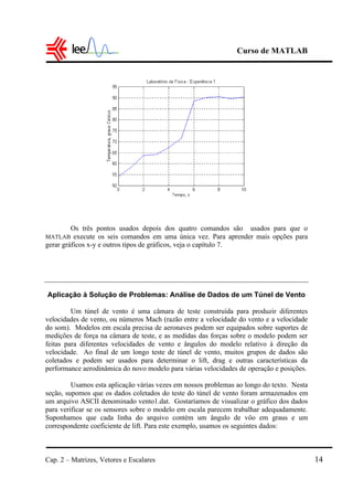 Curso de MATLAB
Cap. 2 – Matrizes, Vetores e Escalares 14
Os três pontos usados depois dos quatro comandos são usados para que o
MATLAB execute os seis comandos em uma única vez. Para aprender mais opções para
gerar gráficos x-y e outros tipos de gráficos, veja o capítulo 7.
Aplicação à Solução de Problemas: Análise de Dados de um Túnel de Vento
Um túnel de vento é uma câmara de teste construída para produzir diferentes
velocidades de vento, ou números Mach (razão entre a velocidade do vento e a velocidade
do som). Modelos em escala precisa de aeronaves podem ser equipados sobre suportes de
medições de força na câmara de teste, e as medidas das forças sobre o modelo podem ser
feitas para diferentes velocidades de vento e ângulos do modelo relativo à direção da
velocidade. Ao final de um longo teste de túnel de vento, muitos grupos de dados são
coletados e podem ser usados para determinar o lift, drag e outras características da
performance aerodinâmica do novo modelo para várias velocidades de operação e posições.
Usamos esta aplicação várias vezes em nossos problemas ao longo do texto. Nesta
seção, supomos que os dados coletados do teste do túnel de vento foram armazenados em
um arquivo ASCII denominado vento1.dat. Gostaríamos de visualizar o gráfico dos dados
para verificar se os sensores sobre o modelo em escala parecem trabalhar adequadamente.
Suponhamos que cada linha do arquivo contém um ângulo de vôo em graus e um
correspondente coeficiente de lift. Para este exemplo, usamos os seguintes dados:
 