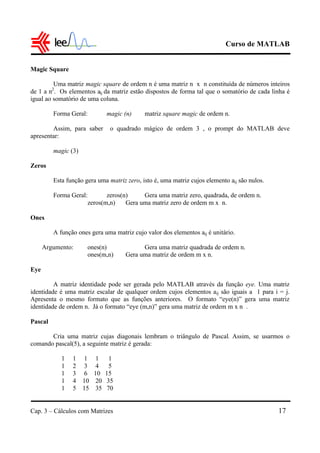 Curso de MATLAB
Cap. 3 – Cálculos com Matrizes 17
Magic Square
Uma matriz magic square de ordem n é uma matriz n x n constituída de números inteiros
de 1 a n2
. Os elementos aij da matriz estão dispostos de forma tal que o somatório de cada linha é
igual ao somatório de uma coluna.
Forma Geral: magic (n) matriz square magic de ordem n.
Assim, para saber o quadrado mágico de ordem 3 , o prompt do MATLAB deve
apresentar:
magic (3)
Zeros
Esta função gera uma matriz zero, isto é, uma matriz cujos elemento aij são nulos.
Forma Geral: zeros(n) Gera uma matriz zero, quadrada, de ordem n.
zeros(m,n) Gera uma matriz zero de ordem m x n.
Ones
A função ones gera uma matriz cujo valor dos elementos aij é unitário.
Argumento: ones(n) Gera uma matriz quadrada de ordem n.
ones(m,n) Gera uma matriz de ordem m x n.
Eye
A matriz identidade pode ser gerada pelo MATLAB através da função eye. Uma matriz
identidade é uma matriz escalar de qualquer ordem cujos elementos aij são iguais a 1 para i = j.
Apresenta o mesmo formato que as funções anteriores. O formato “eye(n)” gera uma matriz
identidade de ordem n. Já o formato “eye (m,n)” gera uma matriz de ordem m x n .
Pascal
Cria uma matriz cujas diagonais lembram o triângulo de Pascal. Assim, se usarmos o
comando pascal(5), a seguinte matriz é gerada:
1 1 1 1 1
1 2 3 4 5
1 3 6 10 15
1 4 10 20 35
1 5 15 35 70
 