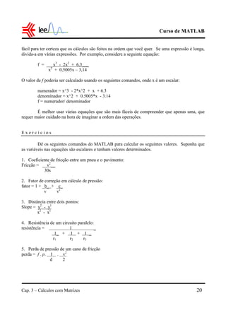 Curso de MATLAB
Cap. 3 – Cálculos com Matrizes 20
fácil para ter certeza que os cálculos são feitos na ordem que você quer. Se uma expressão é longa,
divida-a em várias expressões. Por exemplo, considere a seguinte equação:
f = ___x3
- 2x2
+ 6,3___
x2
+ 0,5005x – 3,14
O valor de f poderia ser calculado usando os seguintes comandos, onde x é um escalar:
numerador = x^3 - 2*x^2 + x + 6.3
denominador = x^2 + 0.5005*x - 3.14
f = numerador/ denominador
É melhor usar várias equações que são mais fáceis de compreender que apenas uma, que
requer maior cuidado na hora de imaginar a ordem das operações.
E x e r c í c i o s
Dê os seguintes comandos do MATLAB para calcular os seguintes valores. Suponha que
as variáveis nas equações são escalares e tenham valores determinados.
1. Coeficiente de fricção entre um pneu e o pavimento:
Fricção = __v2
__
30s
2. Fator de correção em cálculo de pressão:
fator = 1 + _b_ + _c_
v v2
3. Distância entre dois pontos:
Slope = y2
- y1
x2
- x1
4. Resistência de um circuito paralelo:
resistência = 1 _
1_ + 1 + 1 _
r1 r2 r3
5. Perda de pressão de um cano de fricção
perda = f . p. 1 . v2
d 2
 