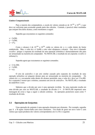 Curso de MATLAB
Cap. 3 – Cálculos com Matrizes 21
Limites Computacionais
Para a maioria dos computadores, a escala de valores estende-se de 10-308
a 10308
, o que
deve ser suficiente para acomodar grande parte dos cálculos. Contudo, é possível obter resultados
que estejam fora deste alcance, como mostramos a seguir:
Suponha que executamos os seguintes comandos:
x = 2e200;
y = 1e200;
z = x*y;
Como o alcance é de 10-308
a 10308
, então os valores de x e y estão dentre do limite
estabelecido. Mas, o valor de z é 2e400, e este valor ultrapassa o alcance. Este erro é chamado
overflow porque o expoente do resultado de uma operação aritmética é demasiadamente alto para
ser armazenado na memória do computador. No MATLAB, o resultado de um expoente overflow é
infinito(∞).
Suponha agora que executamos os seguintes comandos:
x = 2.5e-200;
y = 1e200;
z = x/y;
O erro de underflow é um erro similar causado pelo expoente do resultado de uma
operação aritmética ser pequeno demais para ser armazenado na memória do computador. Os
valores de x e y novamente estão dentro do alcance permitido, mas o valor de z deve ser 2.5e-400.
Se o expoente é menor que o mínimo, causamos um erro de underflow. No MATLAB, o resultado
de underflow é zero.
Sabemos que a divisão por zero é uma operação inválida. Se uma expressão resulta em
uma divisão por zero no MATLAB, o resultado da divisão é ∞. O MATLAB imprimirá uma
mensagem de aviso e logo a seguir o cálculo continua. As operações posteriores usam como ∞
resultado da divisão.
3.3 Operações de Conjuntos
Uma operação de conjunto é uma operação elemento por elemento. Por exemplo, suponha
que A e B sejam vetores-linha com cinco elementos. Um modo de gerar um novo vetor C com
valores que sejam produtos dos valores correspondentes em A e B é o seguinte:
 