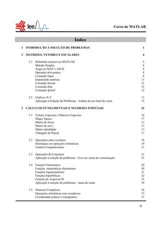 Curso de MATLAB
II
Índice
1 INTRODUÇÃO À SOLUÇÃO DE PROBLEMAS 1
2 MATRIZES, VETORES E ESCALARES 4
2.1 Definindo matrizes no MATLAB 5
Método Simples 6
Arquivos MAT e ASCII 6
Operador dois pontos 8
Comando Input 8
Imprimindo matrizes 11
Comando format 11
Comando disp 12
Comando fprintf 12
2.2 Gráficos X-Y 13
Aplicação à Solução de Problemas: Análise de um túnel de vento 15
3 CÁLCULOS FUNDAMENTAIS E MATRIZES ESPECIAIS 16
3.1 Valores Especiais e Matrizes Especiais 16
Magic Square 17
Matriz de Zeros 17
Matriz de um’s 17
Matriz identidade 17
Triângulo de Pascal 17
3.2 Operações entre escalares 18
Hierarquia em operações aritméticas 19
Limites Computacionais 21
3.3 Operações de Conjuntos 21
Aplicação à solução de problemas: Ecos em sinais de comunicação 25
3.4 Funções Elementares 29
Funções matemáticas elementares 30
Funções trigonométricas 31
Funções hiperbólicas 32
Funções de Arquivos M 32
Aplicação à solução de problemas: sinais de sonar 34
3.5 Números Complexos 36
Operações aritméticas com complexos 37
Coordenadas polares e retangulares 37
 
