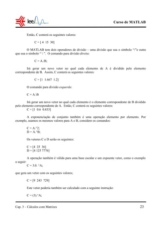 Curso de MATLAB
Cap. 3 – Cálculos com Matrizes 23
Então, C conterá os seguintes valores:
C = [ 4 15 30]
O MATLAB tem dois operadores de divisão – uma divisão que usa o símbolo “/”e outra
que usa o símbolo “  ”. O comando para divisão direita:
C = A./B;
Irá gerar um novo vetor no qual cada elemento de A é dividido pelo elemento
correspondente de B. Assim, C conterá os seguintes valores:
C = [1 1.667 1.2]
O comando para divisão esquerda:
C = A.B
Irá gerar um novo vetor no qual cada elemento é o elemento correspondente de B dividido
pelo elemento correspondente de A. Então, C conterá os seguintes valores:
C = [1 0.6 0.833]
A exponenciação de conjunto também é uma operação elemento por elemento. Por
exemplo, usamos os mesmos valores para A e B, considere os comandos:
C = A.^2;
D = A.^B;
Os vetores C e D serão os seguintes:
C = [4 25 36]
D = [4 125 7776]
A operação também é válida para uma base escalar e um expoente vetor, como o exemplo
a seguir:
C = 3.0. ^A;
que gera um vetor com os seguintes valores;
C = [9 243 729]
Este vetor poderia também ser calculado com a seguinte instrução:
C = (3).^A;
 