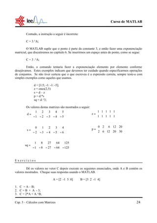 Curso de MATLAB
Cap. 3 – Cálculos com Matrizes 24
Contudo, a instrução a seguir é incorreta:
C = 3.^A;
O MATLAB supõe que o ponto é parte da constante 3, e então fazer uma exponenciação
matricial, que discutiremos no capítulo 6. Se inserirmos um espaço antes do ponto, como se segue:
C = 3 .^A;
Então, o comando tentaria fazer a exponenciação elemento por elemento conforme
desejávamos. Estes exemplos indicam que devemos ter cuidado quando especificarmos operações
de conjuntos. Se não tiver certeza que o que escreveu é a expressão correta, sempre teste-a com
simples exemplos como aqueles que usamos.
d = [1:5; -1: -1: -5];
z = ones(2,5)
s = d – z
p = d.*s
sq = d.^3;
Os valores destas matrizes são mostrados a seguir:
E x e r c í c i o s
Dê os valores no vetor C depois execute os seguintes enunciados, onde A e B contém os
valores mostrados. Cheque suas respostas usando o MATLAB.
A = [2 -1 5 0] B = [3 2 -1 4]
1. C = A – B;
2. C = B + A - 3;
3. C = 2*A + A.^B;






−−−−−
=
54321
54321
d






−−−−−
=
65432
43210
s






−−−−−
=
125642781
125642781
sq






=
11111
11111
z






=
30201262
2012620
p
 