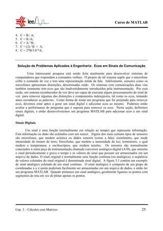 Curso de MATLAB
Cap. 3 – Cálculos com Matrizes 25
4. C = B./ A;
5. C = B.A;
6. C = A.^B;
7. C = (2).^B + A;
8. C = 2*B/3.0.*A;
Solução de Problemas Aplicados à Engenharia: Ecos em Sinais de Comunicação
Uma interessante pesquisa está sendo feita atualmente para desenvolver sistemas de
computadores que respondam a comandos verbais. O projeto do tal sistema supõe que o microfone
colhe o comando de voz e tem uma representação nítida da fala. Infelizmente, sensores como os
microfones apresentam distorções, denominadas ruído. Os sistemas com comunicações duas vias
também raramente tem ecos que são inadvertidamente introduzidos pela instrumentação. Por essa
razão, um sistema reconhecedor de voz deve ser capaz de executar algum processamento do sinal de
voz para remover algumas das distorções e componentes indesejáveis, tal como os ecos, tentando
antes reconhecer as palavras. Como forma de testar um programa que foi projetado para remover
ecos, devemos estar aptos a gerar um sinal digital e adicionar ecos ao mesmo. Podemos então
avaliar a performance do programa que é suposta para remover os ecos. Nesta seção, definimos
sinais digitais, e então desenvolveremos um programa MATLAB para adicionar ecos a um sinal
digital.
Sinais Digitais
Um sinal é uma função (normalmente em relação ao tempo) que representa informação.
Esta informação ou dado são coletados com um sensor. Alguns dos mais comuns tipos de sensores
são microfones, que medem acústica ou dados sonoros (como a fala); sismômetro, que mede
intensidade de tremor de terra; fotocélulas, que medem a intensidade da luz; termistores, o qual
medem a temperatura; e osciloscópios, que medem tensões. Os sensores são normalmente
conectados à outra peça da instrumentação chamada conversor analógico-digital (A/D), que amostra
o sinal periodicamente e grava o tempo e os valores do sinal que possam ser armazenados em um
arquivo de dados. O sinal original é normalmente uma função contínua (ou analógica); a seqüência
de valores coletados do sinal original é denominada sinal digital. A figura 3.1 contém um exemplo
de sinal analógico coletado de um sinal contínuo. O sinal analógico é composto de um grupo de
coordenadas x-y e assim poderiam facilmente ser armazenadas em um arquivo de dados, e então ler
um programa MATLAB. Quando plotamos um sinal analógico, geralmente ligamos os pontos com
segmentos de reta em vez de plotar apenas os pontos.
 