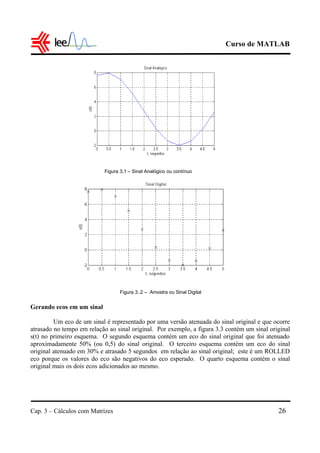 Curso de MATLAB
Cap. 3 – Cálculos com Matrizes 26
Gerando ecos em um sinal
Um eco de um sinal é representado por uma versão atenuada do sinal original e que ocorre
atrasado no tempo em relação ao sinal original. Por exemplo, a figura 3.3 contém um sinal original
s(t) no primeiro esquema. O segundo esquema contém um eco do sinal original que foi atenuado
aproximadamente 50% (ou 0,5) do sinal original. O terceiro esquema contém um eco do sinal
original atenuado em 30% e atrasado 5 segundos em relação ao sinal original; este é um ROLLED
eco porque os valores do eco são negativos do eco esperado. O quarto esquema contém o sinal
original mais os dois ecos adicionados ao mesmo.
Figura 3,1 – Sinal Analógico ou contínuo
Figura 3..2 – Amostra ou Sinal Digital
 