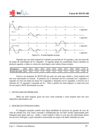Curso de MATLAB
Cap. 3 – Cálculos com Matrizes 27
Figura 3.3 – O sinal original e os ecos.
Suponha que um sinal original foi coletado um período de 10 segundos, com um intervalo
de tempo de amostragem de 0,1 segundos. O seguinte grupo de coordenadas foram coletados no
primeiro segundo, e todos os valores do sinal depois estes valores foram zerados:
Tempo(s) 0,0 0,1 0,2 0,3 0,4 0,5 0,6 0,7 0,8 0,9 1,0
Valor do sinal 0,0 0,5 1,0 1,5 2,0 2,5 3,0 3,5 4,0 4,5 5,0
Escreva um programa do MATLAB que gera um sinal que contém o sinal original com
três ecos adicionados ao mesmo. O primeiro eco é atenuado em 0,5 e atrasado em 2 segundos; o
segundo eco tem um tempo de atraso de 4 segundos e atenuado em 0,3 segundos; o terceiro eco é
atrasado em 7,5 segundos e atenuado em 0,1. Plote o gráfico do sinal original e o sinal com ecos
em um arquivo MAT denominado eco.mat.
1. ENUNCIADO DO PROBLEMA
Dado um sinal original, gerar um novo sinal contendo o sinal original mais três ecos
específicos adicionados a ele.
2. DESCRIÇÃO ENTRADA/SAÍDA
O retângulo tracejado contém uma figura detalhada do processo de geração de ecos do
sinal de entrada [sn]. Este sinal é atrasado e multiplicado por um fator escalar (representado pelo
triângulo) para gerar cada eco. Então, o sinal original e todos os ecos que são adicionados juntos
em um novo sinal [gn], o qual é plotado e armazenado um arquivo de dados chamado eco.mat.
1 2 3 4 5 6 7
1 2 3 4 5 6 7
1 2 3 4 5 6 7
1 2 3 4 5 6 7
t, segundos
t, segundos
t, segundos
t, segundos
s(t)
Eco 1
Eco 2
s(t) + Ecos
 