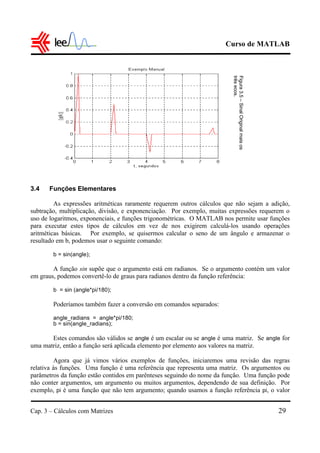 Curso de MATLAB
Cap. 3 – Cálculos com Matrizes 29
3.4 Funções Elementares
As expressões aritméticas raramente requerem outros cálculos que não sejam a adição,
subtração, multiplicação, divisão, e exponenciação. Por exemplo, muitas expressões requerem o
uso de logaritmos, exponenciais, e funções trigonométricas. O MATLAB nos permite usar funções
para executar estes tipos de cálculos em vez de nos exigirem calculá-los usando operações
aritméticas básicas. Por exemplo, se quisermos calcular o seno de um ângulo e armazenar o
resultado em b, podemos usar o seguinte comando:
b = sin(angle);
A função sin supõe que o argumento está em radianos. Se o argumento contém um valor
em graus, podemos convertê-lo de graus para radianos dentro da função referência:
b = sin (angle*pi/180);
Poderíamos também fazer a conversão em comandos separados:
angle_radians = angle*pi/180;
b = sin(angle_radians);
Estes comandos são válidos se angle é um escalar ou se angle é uma matriz. Se angle for
uma matriz, então a função será aplicada elemento por elemento aos valores na matriz.
Agora que já vimos vários exemplos de funções, iniciaremos uma revisão das regras
relativa às funções. Uma função é uma referência que representa uma matriz. Os argumentos ou
parâmetros da função estão contidos em parênteses seguindo do nome da função. Uma função pode
não conter argumentos, um argumento ou muitos argumentos, dependendo de sua definição. Por
exemplo, pi é uma função que não tem argumento; quando usamos a função referência pi, o valor
Figura3.5–SinalOriginalmaisos
trêsecos.
 