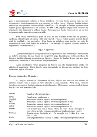 Curso de MATLAB
Cap. 3 – Cálculos com Matrizes 30
para pi automaticamente substitui a função referência. Se uma função contém mais que um
argumentos, é muito importante dar os argumentos em ordem correta. Algumas funções também
exigem que os argumentos estejam unidades específicas. Por exemplo, as funções trigonométricas
supõem que os argumentos estão em radianos. No MATLAB, algumas funções usam o número de
argumentos para determinar a saída da função. Por exemplo, a função zeros pode ter um ou dois
argumentos, pelos quais determinamos a saída.
Uma função referência não pode ser usada ao lado esquerdo de um sinal de igualdade,
desde que este represente um valore e não uma variável. Funções podem aparecer à direita de um
sinal de igualdade e em expressões. Uma função de referência pode também ser parte do
argumento de uma outra função de referência. Por exemplo, o seguinte comando calcula o
logaritmo do valor absoluto de x:
log_x = log(abs(x))
Quando uma função é usada para calcular o argumento de uma outra função, tenha certeza
de fechar o argumento de cada função em seu próprio grupo de parênteses. Esta acomodação da
função é também chamada composição de funções. Nomes de funções devem estar em letras
minúsculas a menos que o “case sensitivy” esteja desativado.
Agora discutiremos várias categorias de funções que são freqüentemente usadas em
cálculos de engenharia. Outras funções serão apresentadas no decorrer dos capítulos tão logo
debatermos tópicos relevantes.
Funções Matemáticas Elementares
As funções matemáticas elementares incluem funções para executar um número de
cálculos comuns como o cálculo de valor absoluto e a raiz quadrada. Além disso, também
incluímos um grupo de funções usadas em arredondamentos. Mostraremos a seguir uma lista destas
funções com uma breve descrição:
abs (x) Calcula o valor absoluto de x.
sqrt(x) Calcula a raiz quadrada de x.
round(x) Arredonda o valor de x para o inteiro mais próximo.
fix(x) Arredonda o valor de x para o inteiro mais próximo de zero.
floor(x) Arredonda o valor de x para o inteiro mais próximo de - ∞
ceil(x) Arredonda o valor de x para o inteiro mais próximo de ∞
sign(x) Se x é menor que zero, a função retorna ao valor – 1; se x for igual a
zero, retorna ao valor zero; caso contrário, a função retorna ao valor 1.
Rem(x,y) Retorna o resto da divisão x/y. Por exemplo, rem (25,4) é 1, e rem
(100,21) é 16.
Exp(x) Esta função retorna ao valor de ex
, onde e é a base para logaritmo natural
 