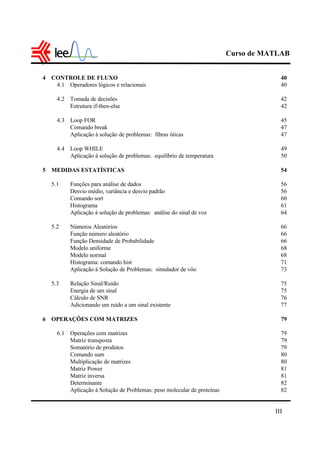 Curso de MATLAB
III
4 CONTROLE DE FLUXO 40
4.1 Operadores lógicos e relacionais 40
4.2 Tomada de decisões 42
Estrutura if-then-else 42
4.3 Loop FOR 45
Comando break 47
Aplicação à solução de problemas: fibras óticas 47
4.4 Loop WHILE 49
Aplicação à solução de problemas: equilíbrio de temperatura 50
5 MEDIDAS ESTATÍSTICAS 54
5.1 Funções para análise de dados 56
Desvio médio, variância e desvio padrão 56
Comando sort 60
Histograma 61
Aplicação à solução de problemas: análise do sinal de voz 64
5.2 Números Aleatórios 66
Função número aleatório 66
Função Densidade de Probabilidade 66
Modelo uniforme 68
Modelo normal 68
Histograma: comando hist 71
Aplicação à Solução de Problemas: simulador de vôo 73
5.3 Relação Sinal/Ruído 75
Energia de um sinal 75
Cálculo de SNR 76
Adicionando um ruído a um sinal existente 77
6 OPERAÇÕES COM MATRIZES 79
6.1 Operações com matrizes 79
Matriz transposta 79
Somatório de produtos 79
Comando sum 80
Multiplicação de matrizes 80
Matriz Power 81
Matriz inversa 81
Determinante 82
Aplicação à Solução de Problemas: peso molecular de proteínas 82
 
