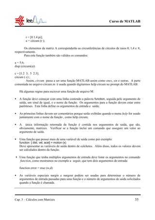 Curso de MATLAB
Cap. 3 – Cálculos com Matrizes 33
r = [0 1.4 pi];
a = circum (r );
Os elementos da matriz A corresponderão as circunferências de círculos de raios 0, 1,4 e π,
respectivamente.
Para esta função também são válidos os comandos:
a = 5.6;
disp (circum(a))
c = [1.2 3; 5 2.3];
circum ( c) ;
Assim, circum passa a ser uma função MATLAB assim como ones, sin e outras. A parte
comentada no arquivo circum.m é usada quando digitarmos help circum no prompt do MATLAB.
Há algumas regras para escrever uma função de arquivo M:
• A função deve começar com uma linha contendo a palavra function, seguida pelo argumento de
saída, um sinal de igual, e o nome da função. Os argumentos para a função devem estar entre
parênteses. Esta linha define os argumentos de entrada e saída;
• As primeiras linhas devem ser comentários porque serão exibidas quando o menu help for usado
juntamente com o nome da função , como help circum;
• A única informação retornada da função é contida nos argumentos de saída, que são,
obviamente, matrizes. Verificar se a função inclui um comando que assegure um valor ao
argumento de saída.
• Uma função que possui mais de uma variável de saída como por exemplo:
function [ dist, vel, acel] = motion (x)
Deve apresentar as variáveis de saída dentro de colchetes. Além disso, todos os valores devem
ser calculados dentro da função.
• Uma função que tenha múltiplos argumentos de entrada deve listar os argumentos no comando
function, como mostramos no exemplo a seguir, que tem dois argumentos de entrada:
function error = mse (w,d)
• As variáveis especiais nargin e nargout podem ser usadas para determinar o número de
argumentos de entrada passadas para uma função e o número de argumentos de saída solicitados
quando a função é chamada.
 