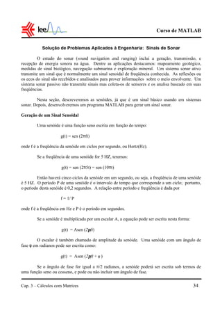 Curso de MATLAB
Cap. 3 – Cálculos com Matrizes 34
Solução de Problemas Aplicados à Engenharia: Sinais de Sonar
O estudo do sonar (sound navigation and ranging) inclui a geração, transmissão, e
recepção de energia sonora na água. Dentre as aplicações destacamos: mapeamento geológico,
medidas de sinal biológico, navegação submarina e exploração mineral. Um sistema sonar ativo
transmite um sinal que é normalmente um sinal senoidal de freqüência conhecida. As reflexões ou
os ecos do sinal são recebidos e analisados para prover informações sobre o meio envolvente. Um
sistema sonar passivo não transmite sinais mas coleta-os de sensores e os analisa baseado em suas
freqüências.
Nesta seção, descreveremos as senóides, já que é um sinal básico usando em sistemas
sonar. Depois, desenvolveremos um programa MATLAB para gerar um sinal sonar.
Geração de um Sinal Senoidal
Uma senóide é uma função seno escrita em função do tempo:
g(t) = sen (2πft)
onde f é a freqüência da senóide em ciclos por segundo, ou Hertz(Hz).
Se a freqüência de uma senóide for 5 HZ, teremos:
g(t) = sen (2π5t) = sen (10πt)
Então haverá cinco ciclos da senóide em um segundo, ou seja, a freqüência de uma senóide
é 5 HZ. O período P de uma senóide é o intervalo de tempo que corresponde a um ciclo; portanto,
o período desta senóide é 0,2 segundos. A relação entre período e freqüência é dada por
f = 1/ P
onde f é a freqüência em Hz e P é o período em segundos.
Se a senóide é multiplicada por um escalar A, a equação pode ser escrita nesta forma:
g(t) = Asen (2πft)
O escalar é também chamado de amplitude da senóide. Uma senóide com um ângulo de
fase φ em radianos pode ser escrita como:
g(t) = Asen (2πft + φ )
Se o ângulo de fase for igual a π/2 radianos, a senóide poderá ser escrita sob termos de
uma função seno ou cosseno, e pode ou não incluir um ângulo de fase.
 