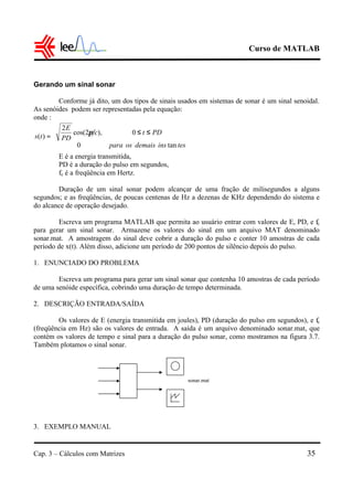 Curso de MATLAB
Cap. 3 – Cálculos com Matrizes 35
Gerando um sinal sonar
Conforme já dito, um dos tipos de sinais usados em sistemas de sonar é um sinal senoidal.
As senóides podem ser representadas pela equação:
onde :
E é a energia transmitida,
PD é a duração do pulso em segundos,
fc é a freqüência em Hertz.
Duração de um sinal sonar podem alcançar de uma fração de milisegundos a alguns
segundos; e as freqüências, de poucas centenas de Hz a dezenas de KHz dependendo do sistema e
do alcance de operação desejado.
Escreva um programa MATLAB que permita ao usuário entrar com valores de E, PD, e fc
para gerar um sinal sonar. Armazene os valores do sinal em um arquivo MAT denominado
sonar.mat. A amostragem do sinal deve cobrir a duração do pulso e conter 10 amostras de cada
período de x(t). Além disso, adicione um período de 200 pontos de silêncio depois do pulso.
1. ENUNCIADO DO PROBLEMA
Escreva um programa para gerar um sinal sonar que contenha 10 amostras de cada período
de uma senóide específica, cobrindo uma duração de tempo determinada.
2. DESCRIÇÃO ENTRADA/SAÍDA
Os valores de E (energia transmitida em joules), PD (duração do pulso em segundos), e fc
(freqüência em Hz) são os valores de entrada. A saída é um arquivo denominado sonar.mat, que
contém os valores de tempo e sinal para a duração do pulso sonar, como mostramos na figura 3.7.
Também plotamos o sinal sonar.
3. EXEMPLO MANUAL





≤≤
=
tesinsdemaisospara
PDtfc
PD
E
ts
tan0
0),2cos(
2
)(
π
sonar.mat
 