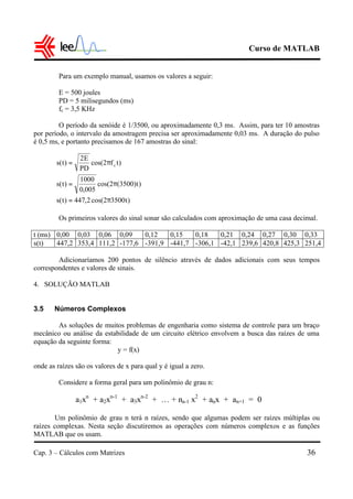 Curso de MATLAB
Cap. 3 – Cálculos com Matrizes 36
Para um exemplo manual, usamos os valores a seguir:
E = 500 joules
PD = 5 milisegundos (ms)
fc = 3,5 KHz
O período da senóide é 1/3500, ou aproximadamente 0,3 ms. Assim, para ter 10 amostras
por período, o intervalo da amostragem precisa ser aproximadamente 0,03 ms. A duração do pulso
é 0,5 ms, e portanto precisamos de 167 amostras do sinal:
Os primeiros valores do sinal sonar são calculados com aproximação de uma casa decimal.
t (ms) 0,00 0,03 0,06 0,09 0,12 0,15 0,18 0,21 0,24 0,27 0,30 0,33
s(t) 447,2 353,4 111,2 -177,6 -391,9 -441,7 -306,1 -42,1 239,6 420,8 425,3 251,4
Adicionaríamos 200 pontos de silêncio através de dados adicionais com seus tempos
correspondentes e valores de sinais.
4. SOLUÇÃO MATLAB
3.5 Números Complexos
As soluções de muitos problemas de engenharia como sistema de controle para um braço
mecânico ou análise da estabilidade de um circuito elétrico envolvem a busca das raízes de uma
equação da seguinte forma:
y = f(x)
onde as raízes são os valores de x para qual y é igual a zero.
Considere a forma geral para um polinômio de grau n:
a1xn
+ a2xn-1
+ a3xn-2
+ … + na-1 x2
+ anx + an+1 = 0
Um polinômio de grau n terá n raízes, sendo que algumas podem ser raízes múltiplas ou
raízes complexas. Nesta seção discutiremos as operações com números complexos e as funções
MATLAB que os usam.
)t35002cos(2,447)t(s
)t)3500(2cos(
005,0
1000
)t(s
)tf2cos(
PD
E2
)t(s c
π=
π=
π=
 