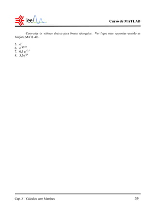 Curso de MATLAB
Cap. 3 – Cálculos com Matrizes 39
Converter os valores abaixo para forma retangular. Verifique suas respostas usando as
funções MATLAB.
5. e i
6. e iπ0,75
7. 0,5 e i2,3
8. 3,5ei3π
 