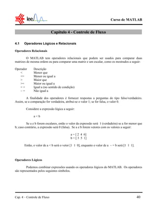 Curso de MATLAB
Cap. 4 – Controle de Fluxo 40
Capítulo 4 - Controle de Fluxo
4.1 Operadores Lógicos e Relacionais
Operadores Relacionais
O MATLAB tem operadores relacionais que podem ser usados para comparar duas
matrizes de mesma ordem ou para comparar uma matriz e um escalar, como os mostrados a seguir:
Operador Descrição
< Menor que
<= Menor ou igual a
> Maior que
>= Maior ou igual a
= = Igual a (no sentido de condição)
~ = Não igual a
A finalidade dos operadores é fornecer respostas a perguntas do tipo falso/verdadeiro.
Assim, se a comparação for verdadeira, atribui-se o valor 1; se for falsa, o valor 0.
Considere a expressão lógica a seguir:
a < b
Se a e b forem escalares, então o valor da expressão será 1 (verdadeira) se a for menor que
b; caso contrário, a expressão será 0 (falsa). Se a e b forem vetores com os valores a seguir:
a = [ 2 4 6]
b = [ 3 5 1]
Então, o valor de a < b será o vetor [1 1 0], enquanto o valor de a ~ = b será [1 1 1].
Operadores Lógicos
Podemos combinar expressões usando os operadores lógicos do MATLAB. Os operadores
são representados pelos seguintes símbolos.
 