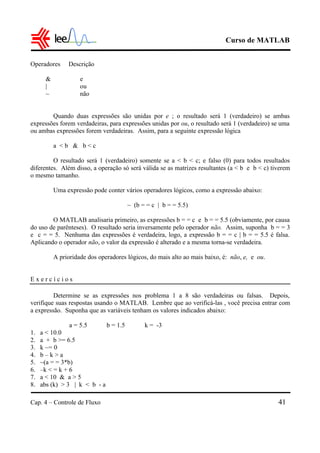 Curso de MATLAB
Cap. 4 – Controle de Fluxo 41
Operadores Descrição
& e
| ou
~ não
Quando duas expressões são unidas por e ; o resultado será 1 (verdadeiro) se ambas
expressões forem verdadeiras, para expressões unidas por ou, o resultado será 1 (verdadeiro) se uma
ou ambas expressões forem verdadeiras. Assim, para a seguinte expressão lógica
a < b & b < c
O resultado será 1 (verdadeiro) somente se a < b < c; e falso (0) para todos resultados
diferentes. Além disso, a operação só será válida se as matrizes resultantes (a < b e b < c) tiverem
o mesmo tamanho.
Uma expressão pode conter vários operadores lógicos, como a expressão abaixo:
~ (b = = c | b = = 5.5)
O MATLAB analisaria primeiro, as expressões b = = c e b = = 5.5 (obviamente, por causa
do uso de parênteses). O resultado seria inversamente pelo operador não. Assim, suponha b = = 3
e c = = 5. Nenhuma das expressões é verdadeira, logo, a expressão b = = c | b = = 5.5 é falsa.
Aplicando o operador não, o valor da expressão é alterado e a mesma torna-se verdadeira.
A prioridade dos operadores lógicos, do mais alto ao mais baixo, é: não, e, e ou.
E x e r c í c i o s
Determine se as expressões nos problema 1 a 8 são verdadeiras ou falsas. Depois,
verifique suas respostas usando o MATLAB. Lembre que ao verificá-las , você precisa entrar com
a expressão. Suponha que as variáveis tenham os valores indicados abaixo:
a = 5.5 b = 1.5 k = -3
1. a < 10.0
2. a + b >= 6.5
3. k ~= 0
4. b – k > a
5. ~(a = = 3*b)
6. –k < = k + 6
7. a < 10 & a > 5
8. abs (k) > 3 | k < b - a
 