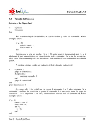 Curso de MATLAB
Cap. 4 – Controle de Fluxo 42
4.2 Tomada de Decisões
Estrutura If – Else – End
if expressão
Comandos
End
Se a expressão lógica for verdadeira, os comandos entre if e end são executados. Como
exemplo, temos:
if a < 50
count = count +1;
sum = sum + a;
end
Suponha que a seja um escalar. Se a < 50, então count é incrementada por 1 e a é
adicionada à sum; caso contrário, os comandos não serão executados. Se a não for um escalar,
então count é incrementado por 1 e a é adicionada à sum somente se cada elemento em a for menor
que 50.
A próxima estrutura contém um parâmetro if dentro de outro parâmetro if:
if expressão 1
grupo de comandos A
if expressão 2
grupo de comandos B
end
grupo de comandos C
end
grupo de comandos D
Se a expressão 1 for verdadeira, os grupos de comandos A e C são executados. Se a
expressão 2 também for verdadeira, o grupo de comandos B é executado antes do grupo de
comandos C. Se a expressão 1 for falsa, imediatamente salta-se para os comandos D. Como
exemplo, temos:
if a < 50
count = count + 1
sum = sum + a;
if b > a
b = 0;
end
end
 