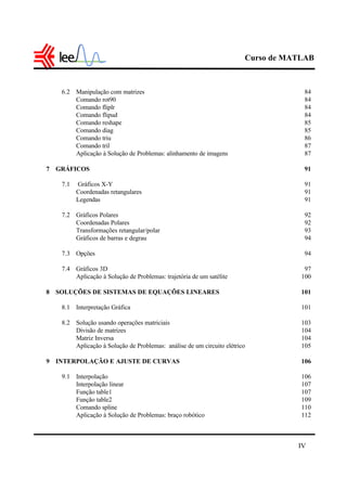 Curso de MATLAB
IV
6.2 Manipulação com matrizes 84
Comando rot90 84
Comando fliplr 84
Comando flipud 84
Comando reshape 85
Comando diag 85
Comando triu 86
Comando tril 87
Aplicação à Solução de Problemas: alinhamento de imagens 87
7 GRÁFICOS 91
7.1 Gráficos X-Y 91
Coordenadas retangulares 91
Legendas 91
7.2 Gráficos Polares 92
Coordenadas Polares 92
Transformações retangular/polar 93
Gráficos de barras e degrau 94
7.3 Opções 94
7.4 Gráficos 3D 97
Aplicação à Solução de Problemas: trajetória de um satélite 100
8 SOLUÇÕES DE SISTEMAS DE EQUAÇÕES LINEARES 101
8.1 Interpretação Gráfica 101
8.2 Solução usando operações matriciais 103
Divisão de matrizes 104
Matriz Inversa 104
Aplicação à Solução de Problemas: análise de um circuito elétrico 105
9 INTERPOLAÇÃO E AJUSTE DE CURVAS 106
9.1 Interpolação 106
Interpolação linear 107
Função table1 107
Função table2 109
Comando spline 110
Aplicação à Solução de Problemas: braço robótico 112
 