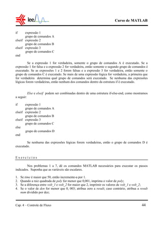 Curso de MATLAB
Cap. 4 – Controle de Fluxo 44
if expressão 1
grupo de comandos A
elseif expressão 2
grupo de comandos B
elseif expressão 3
grupo de comandos C
end
Se a expressão 1 for verdadeira, somente o grupo de comandos A é executado. Se a
expressão 1 for falsa e a expressão 2 for verdadeira, então somente o segundo grupo de comandos é
executado. Se as expressões 1 e 2 forem falsas e a expressão 3 for verdadeira, então somente o
grupo de comandos C é executado. Se mais de uma expressão lógica for verdadeira, a primeira que
for verdadeira determina qual grupo de comandos será executado. Se nenhuma das expressões
lógicas forem verdadeiras, então nenhum dos comandos dentro da estrutura if é executado.
Else e elseif podem ser combinadas dentro de uma estrutura if-else-end, como mostramos
a seguir:
if expressão 1
grupo de comandos A
elseif expressão 2
grupo de comandos B
elseif expressão 3
grupo de comandos C
else
grupo de comandos D
end
Se nenhuma das expressões lógicas forem verdadeiras, então o grupo de comandos D é
executado.
E x e r c í c i o s
Nos problemas 1 a 7, dê os comandos MATLAB necessários para executar os passos
indicados. Suponha que as variáveis são escalares.
1. Se time é maior que 50, então incremente-a por 1.
2. Quando a raiz quadrada de poly for menor que 0,001, imprima o valor de poly;
3. Se a diferença entre volt_1 e volt_2 for maior que 2, imprimir os valores de volt_1 e volt_2;
4. Se o valor de den for menor que 0, 003; atribua zero a result; caso contrário, atribua a result
num dividido por dez;
 