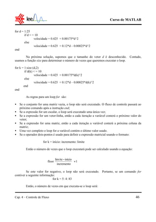 Curso de MATLAB
Cap. 4 – Controle de Fluxo 46
for d = 1:25
if d < = 10
velocidade = 0.425 + 0.00175*d^2
else
velocidade = 0.625 + 0.12*d – 0.00025*d^2
end
Na próxima solução, supomos que o tamanho do vetor d é desconhecido. Contudo,
usamos a função size para determinar o número de vezes que queremos executar o loop.
for k = 1:size (d,2)
if d(k) < = 10
velocidade = 0.425 + 0.00175*d(k)^2
else
velocidade = 0.625 + 0.12*d – 0.00025*d(k)^2
end
end
As regras para um loop for são:
• Se o conjunto for uma matriz vazia, o loop não será executado. O fluxo de controle passará ao
próximo comando após a instrução end;
• Se a expressão for um escalar, o loop será executado uma única vez;
• Se a expressão for um vetor-linha, então a cada iteração a variável conterá o próximo valor do
vetor;
• Se a expressão for uma matriz, então a cada iteração a variável conterá a próxima coluna da
matriz;
• Uma vez completo o loop for a variável contém o último valor usado.
• Se o operador dois-pontos é usado para definir a expressão matricial usando o formato:
for k = início: incremento: limite
Então o número de vezes que o loop executará pode ser calculado usando a equação:
Se este valor for negativo, o loop não será executado. Portanto, se um comando for
contiver a seguinte informação:
for k = 5: 4: 83
Então, o número de vezes em que executa-se o loop será:
1
incremento
inícioitelim
floor +




 −
 