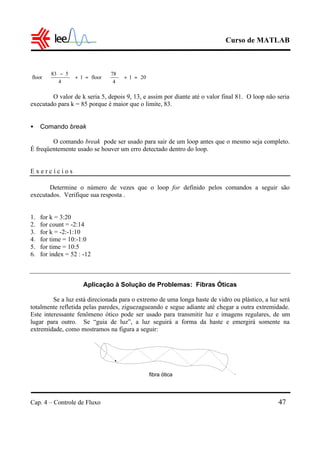 Curso de MATLAB
Cap. 4 – Controle de Fluxo 47
O valor de k seria 5, depois 9, 13, e assim por diante até o valor final 81. O loop não seria
executado para k = 85 porque é maior que o limite, 83.
• Comando break
O comando break pode ser usado para sair de um loop antes que o mesmo seja completo.
É freqüentemente usado se houver um erro detectado dentro do loop.
E x e r c í c i o s
Determine o número de vezes que o loop for definido pelos comandos a seguir são
executados. Verifique sua resposta .
1. for k = 3:20
2. for count = -2:14
3. for k = -2:-1:10
4. for time = 10:-1:0
5. for time = 10:5
6. for index = 52 : -12
Aplicação à Solução de Problemas: Fibras Óticas
Se a luz está direcionada para o extremo de uma longa haste de vidro ou plástico, a luz será
totalmente refletida pelas paredes, ziguezagueando e segue adiante até chegar a outra extremidade.
Este interessante fenômeno ótico pode ser usado para transmitir luz e imagens regulares, de um
lugar para outro. Se “guia de luz”, a luz seguirá a forma da haste e emergirá somente na
extremidade, como mostramos na figura a seguir:
201
4
78
floor1
4
583
floor =+





=+




 −
fibra ótica
 