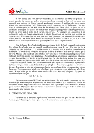 Curso de MATLAB
Cap. 4 – Controle de Fluxo 48
A fibra ótica é uma fibra de vidro muito fina. Se os extremos das fibras são polidos e o
arranjo espacial é o mesmo em ambos extremos (um feixe coerente), a fibra pode ser usada para
transmitir uma imagem, e o feixe é chamado condutor de imagem. Se as fibras não tem o mesmo
arranjo para ambos extremos (feixe incoerente), a luz é transmitida em vez da imagem, e por esta
razão é chamada guia de luz. Por causa da flexibilidade das fibras óticas, as guias de luz e
condutores de imagens são usados em instrumentos projetados para permitir a observação visual de
objetos ou áreas que de outro modo seriam inacessíveis. Por exemplo, um endoscópio é um
instrumento usado por físicos para examinar o interior do corpo de um paciente com somente um
pequeno corte. Um endoscópio usa uma fibra ótica para transmitir a luz necessária dentro do corpo
de um paciente. As fibras óticas podem ser usadas para transmitir feixes de luz LASER, o qual
pode ser usado para desobstruir artérias, quebrar pedras nos rins, e limpar cataratas.
Este fenômeno de reflexão total interna origina-se da lei de Snell e depende unicamente
dos índices de refração para os material considerados para guias de luz. Um guia de luz é
composto de dois materiais  o núcleo central e o material que o envolve, denominado de
blindagem. O material que compõe o núcleo tem o índice de refração mais alto que o meio que o
envolve. Quando a luz incide em uma interface entre dois meios com índices de refração diferentes,
parte dela é refletida a outra parte é refratada. A quantidade de luz refratada depende dos índices de
refração dos materiais e o ângulo de incidência da luz. Se a luz incidente na interface entre dois
meios provém de um material com maior índice de refração, então parte da luz atravessa a interface.
O ângulo de incidência onde a luz é totalmente refletida pela superfície é chamado de ângulo crítico
θc. Como o ângulo crítico depende dos índices de refração de dois materiais, podemos calcular este
ângulo e determinar se a luz que entra em uma haste a um ângulo particular permanecerá no interior
da mesma. Suponha que n2 é o índice de refração do meio envolvente, e n1 é o índice de refração da
haste. Se n2 é maior que n1, a haste não transmitirá luz; caso contrário, o ângulo crítico pode ser
determinado pela equação
sen θc = n2 / _n1
Escreva um programa MATLAB que determina se a luz será ou não transmitida por dois
materiais que forma um guia. Suponha que um arquivo de dados ASCII denominado indices.dat
contenha o número de possíveis índices de refração da fibra seguido pelo índice de refração do meio
que o envolve. O programa deve determinar se os materiais formarão um guia de luz e, então, para
quais ângulos a luz entra no guia.
1. ENUNCIADO DO PROBLEMA
Determine se os materiais especificados formarão ou não um guia de luz. Se eles não
formarem, calcule os ângulos para o qual a luz pode entra na haste e ser transmitida.
 