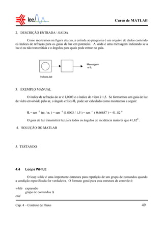 Curso de MATLAB
Cap. 4 – Controle de Fluxo 49
2. DESCRIÇÃO ENTRADA  SAÍDA
Como mostramos na figura abaixo, a entrada ao programa é um arquivo de dados contendo
os índices de refração para os guias de luz em potencial. A saída é uma mensagem indicando se a
luz é ou não transmitida e o ângulos para quais pode entrar no guia.
3. EXEMPLO MANUAL
O índice de refração do ar é 1,0003 e o índice do vidro é 1,5. Se formarmos um guia de luz
de vidro envolvido pelo ar, o ângulo crítico θc pode ser calculado como mostramos a seguir:
θc = sen –1
(n2 / n1 ) = sen –1
(1,0003 / 1,5 ) = sen –1
( 0,66687 ) = 41, 82 0
O guia de luz transmitirá luz para todos os ângulos de incidência maiores que 41,820
.
4. SOLUÇÃO DO MATLAB
5. TESTANDO
4.4 Loops WHILE
O loop while é uma importante estrutura para repetição de um grupo de comandos quando
a condição especificada for verdadeira. O formato geral para esta estrutura de controle é:
while expressão
grupo de comandos A
end
Indices.dat
Mensagem
e θc
 