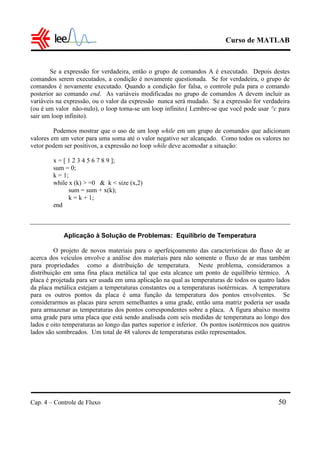 Curso de MATLAB
Cap. 4 – Controle de Fluxo 50
Se a expressão for verdadeira, então o grupo de comandos A é executado. Depois destes
comandos serem executados, a condição é novamente questionada. Se for verdadeira, o grupo de
comandos é novamente executado. Quando a condição for falsa, o controle pula para o comando
posterior ao comando end. As variáveis modificadas no grupo de comandos A devem incluir as
variáveis na expressão, ou o valor da expressão nunca será mudado. Se a expressão for verdadeira
(ou é um valor não-nulo), o loop torna-se um loop infinito.( Lembre-se que você pode usar ^c para
sair um loop infinito).
Podemos mostrar que o uso de um loop while em um grupo de comandos que adicionam
valores em um vetor para uma soma até o valor negativo ser alcançado. Como todos os valores no
vetor podem ser positivos, a expressão no loop while deve acomodar a situação:
x = [ 1 2 3 4 5 6 7 8 9 ];
sum = 0;
k = 1;
while x (k) > =0 & k < size (x,2)
sum = sum + x(k);
k = k + 1;
end
Aplicação à Solução de Problemas: Equilíbrio de Temperatura
O projeto de novos materiais para o aperfeiçoamento das características do fluxo de ar
acerca dos veículos envolve a análise dos materiais para não somente o fluxo de ar mas também
para propriedades como a distribuição de temperatura. Neste problema, consideramos a
distribuição em uma fina placa metálica tal que esta alcance um ponto de equilíbrio térmico. A
placa é projetada para ser usada em uma aplicação na qual as temperaturas de todos os quatro lados
da placa metálica estejam a temperaturas constantes ou a temperaturas isotérmicas. A temperatura
para os outros pontos da placa é uma função da temperatura dos pontos envolventes. Se
considerarmos as placas para serem semelhantes a uma grade, então uma matriz poderia ser usada
para armazenar as temperaturas dos pontos correspondentes sobre a placa. A figura abaixo mostra
uma grade para uma placa que está sendo analisada com seis medidas de temperatura ao longo dos
lados e oito temperaturas ao longo das partes superior e inferior. Os pontos isotérmicos nos quatros
lados são sombreados. Um total de 48 valores de temperaturas estão representados.
 