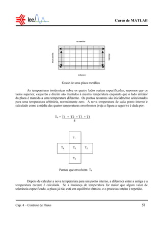 Curso de MATLAB
Cap. 4 – Controle de Fluxo 51
Grade de uma placa metálica
As temperaturas isotérmicas sobre os quatro lados seriam especificadas; supomos que os
lados superior, esquerdo e direito são mantidos à mesma temperatura enquanto que o lado inferior
da placa é mantida a uma temperatura diferente. Os pontos restantes são inicialmente selecionados
para uma temperatura arbitrária, normalmente zero. A nova temperatura de cada ponto interno é
calculado como a média das quatro temperaturas envolventes (veja a figura a seguir) e é dada por:
T0 = T1 + T2 + T3 + T4
4
Pontos que envolvem T0
Depois de calcular a nova temperatura para um ponto interno, a diferença entre a antiga e a
temperatura recente é calculada. Se a mudança de temperatura for maior que algum valor de
tolerância especificado, a placa já não está em equilíbrio térmico, e o processo inteiro é repetido.
superior
inferior
esquerda
direita
T0
T1
T0T4
T3
T2
 