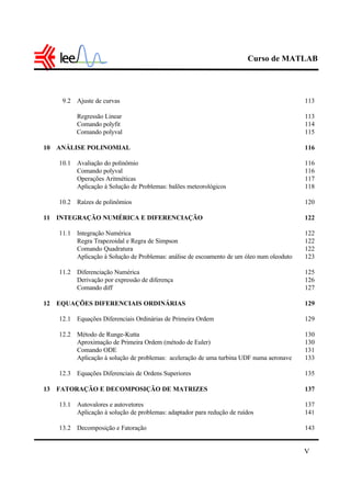 Curso de MATLAB
V
9.2 Ajuste de curvas 113
Regressão Linear 113
Comando polyfit 114
Comando polyval 115
10 ANÁLISE POLINOMIAL 116
10.1 Avaliação do polinômio 116
Comando polyval 116
Operações Aritméticas 117
Aplicação à Solução de Problemas: balões meteorológicos 118
10.2 Raízes de polinômios 120
11 INTEGRAÇÃO NUMÉRICA E DIFERENCIAÇÃO 122
11.1 Integração Numérica 122
Regra Trapezoidal e Regra de Simpson 122
Comando Quadratura 122
Aplicação à Solução de Problemas: análise de escoamento de um óleo num oleoduto 123
11.2 Diferenciação Numérica 125
Derivação por expressão de diferença 126
Comando diff 127
12 EQUAÇÕES DIFERENCIAIS ORDINÁRIAS 129
12.1 Equações Diferenciais Ordinárias de Primeira Ordem 129
12.2 Método de Runge-Kutta 130
Aproximação de Primeira Ordem (método de Euler) 130
Comando ODE 131
Aplicação à solução de problemas: aceleração de uma turbina UDF numa aeronave 133
12.3 Equações Diferenciais de Ordens Superiores 135
13 FATORAÇÃO E DECOMPOSIÇÃO DE MATRIZES 137
13.1 Autovalores e autovetores 137
Aplicação à solução de problemas: adaptador para redução de ruídos 141
13.2 Decomposição e Fatoração 143
 