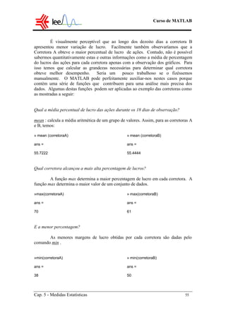 Curso de MATLAB
Cap. 5 - Medidas Estatísticas 55
É visualmente perceptível que ao longo dos dezoito dias a corretora B
apresentou menor variação de lucro. Facilmente também observaríamos que a
Corretora A obteve o maior percentual de lucro de ações. Contudo, não é possível
sabermos quantitativamente estas e outras informações como a média de percentagem
do lucros das ações para cada corretora apenas com a observação dos gráficos. Para
isso temos que calcular as grandezas necessárias para determinar qual corretora
obteve melhor desempenho. Seria um pouco trabalhoso se o fizéssemos
manualmente. O MATLAB pode perfeitamente auxiliar-nos nestes casos porque
contém uma série de funções que contribuem para uma análise mais precisa dos
dados. Algumas destas funções podem ser aplicadas ao exemplo das corretoras como
as mostradas a seguir:
Qual a média percentual de lucro das ações durante os 18 dias de observação?
mean : calcula a média aritmética de um grupo de valores. Assim, para as corretoras A
e B, temos:
» mean (corretoraA) » mean (corretoraB)
ans = ans =
55.7222 55.4444
Qual corretora alcançou a mais alta percentagem de lucros?
A função max determina a maior percentagem de lucro em cada corretora. A
função max determina o maior valor de um conjunto de dados.
»max(corretoraA) » max(corretoraB)
ans = ans =
70 61
E a menor percentagem?
As menores margens de lucro obtidas por cada corretora são dadas pelo
comando min .
»min(corretoraA) » min(corretoraB)
ans = ans =
38 50
 